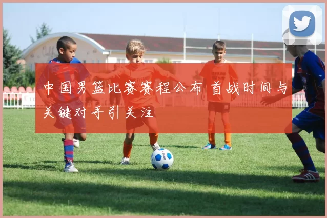 中国男篮比赛赛程公布 首战时间与关键对手引关注