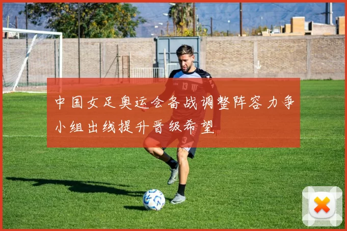 中国女足奥运会备战调整阵容力争小组出线提升晋级希望