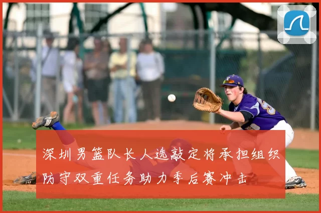 深圳男篮队长人选敲定将承担组织防守双重任务助力季后赛冲击