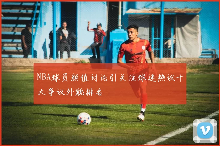 NBA球员颜值讨论引关注球迷热议十大争议外貌排名