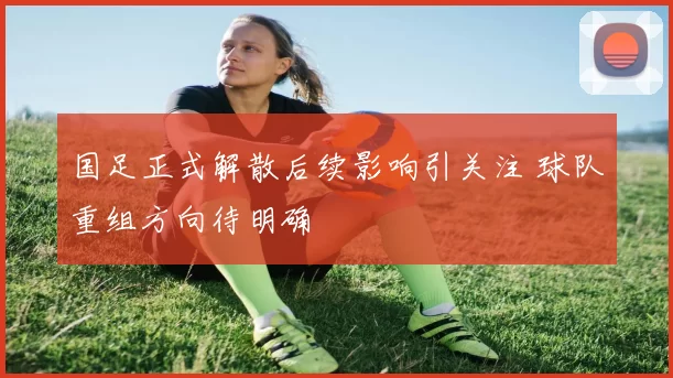 国足正式解散后续影响引关注 球队重组方向待明确