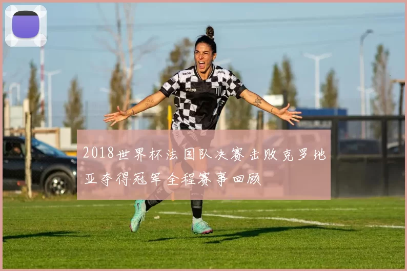 2018世界杯法国队决赛击败克罗地亚夺得冠军全程赛事回顾