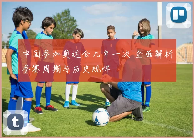 中国参加奥运会几年一次 全面解析参赛周期与历史规律