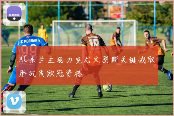AC米兰主场力克尤文图斯关键战取胜巩固欧冠资格