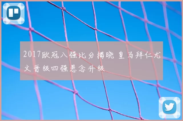 2017欧冠八强比分揭晓 皇马拜仁尤文晋级四强悬念升级