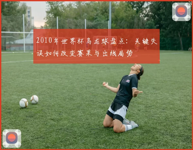 2010年世界杯乌龙球盘点：关键失误如何改变赛果与出线局势
