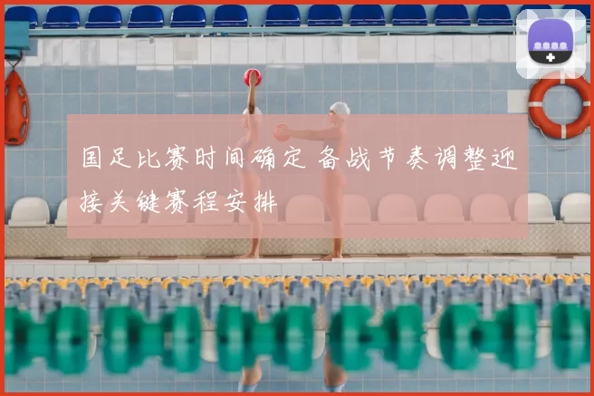 国足比赛时间确定 备战节奏调整迎接关键赛程安排