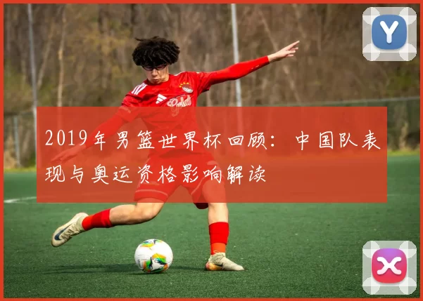 2019年男篮世界杯回顾：中国队表现与奥运资格影响解读
