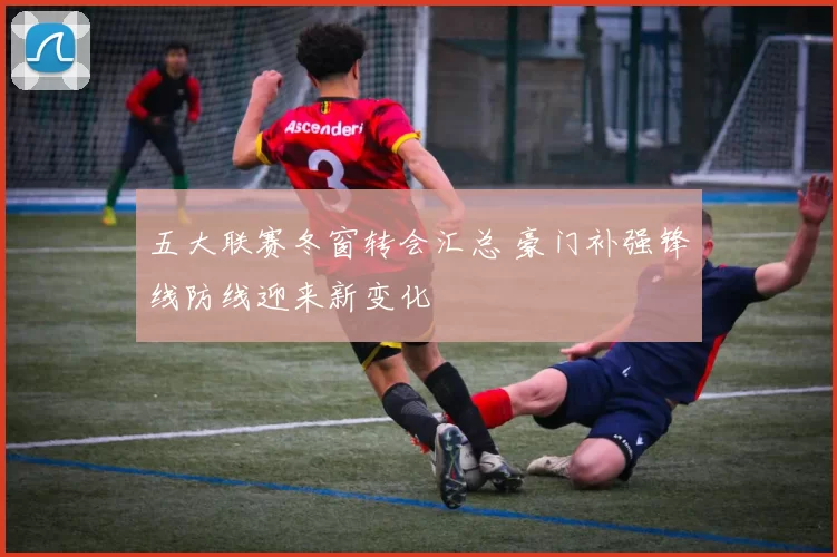 五大联赛冬窗转会汇总 豪门补强锋线防线迎来新变化