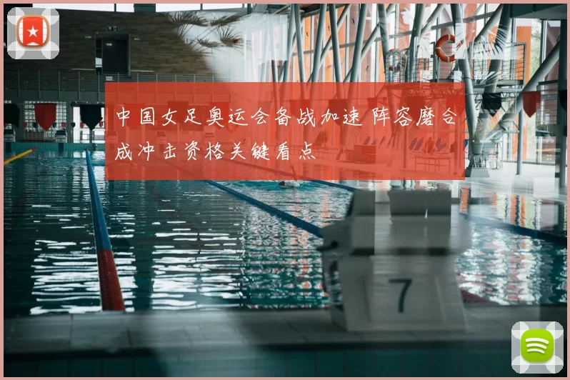 中国女足奥运会备战加速 阵容磨合成冲击资格关键看点