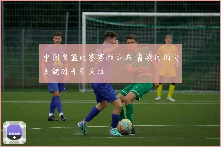 中国男篮比赛赛程公布 首战时间与关键对手引关注