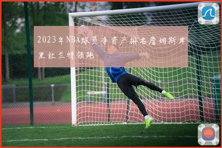 2023年NBA球员净资产排名詹姆斯库里杜兰特领跑