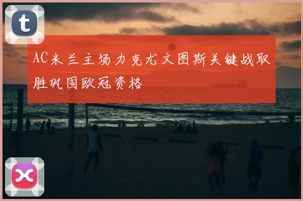 AC米兰主场力克尤文图斯关键战取胜巩固欧冠资格