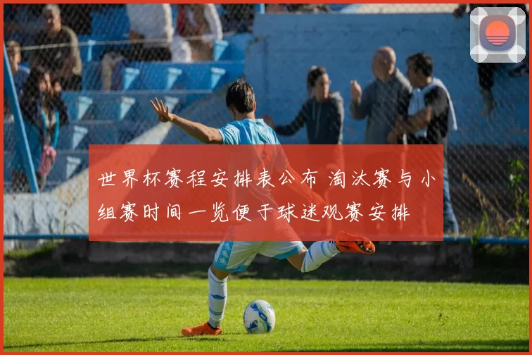 世界杯赛程安排表公布 淘汰赛与小组赛时间一览便于球迷观赛安排