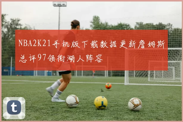 NBA2K21手机版下载数据更新詹姆斯总评97领衔湖人阵容
