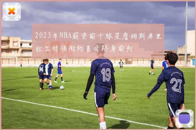 2023年NBA薪资前十球星詹姆斯库里杜兰特领衔约基奇跻身前列