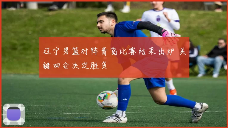 辽宁男篮对阵青岛比赛结果出炉 关键回合决定胜负