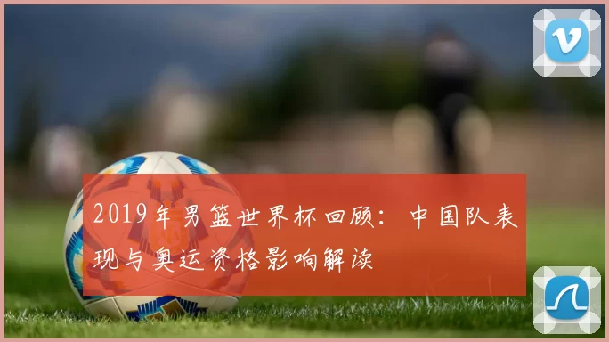 2019年男篮世界杯回顾：中国队表现与奥运资格影响解读