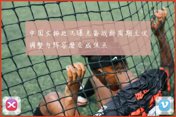 中国女排近况曝光备战新周期主攻调整与阵容磨合成焦点