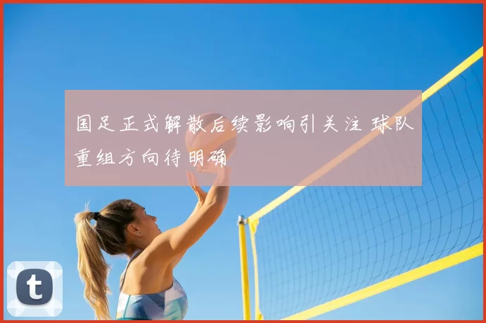 国足正式解散后续影响引关注 球队重组方向待明确