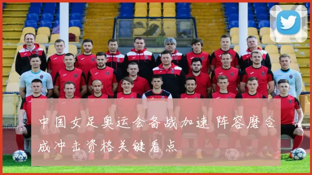 中国女足奥运会备战加速 阵容磨合成冲击资格关键看点