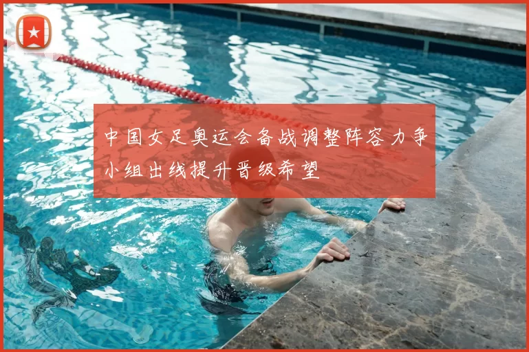 中国女足奥运会备战调整阵容力争小组出线提升晋级希望