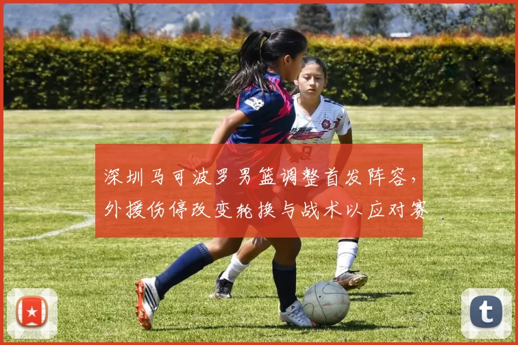 深圳马可波罗男篮调整首发阵容，外援伤停改变轮换与战术以应对赛程压力