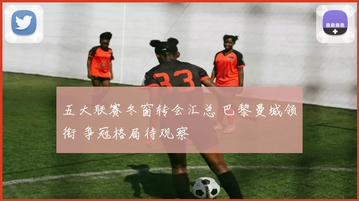 五大联赛冬窗转会汇总 巴黎曼城领衔 争冠格局待观察