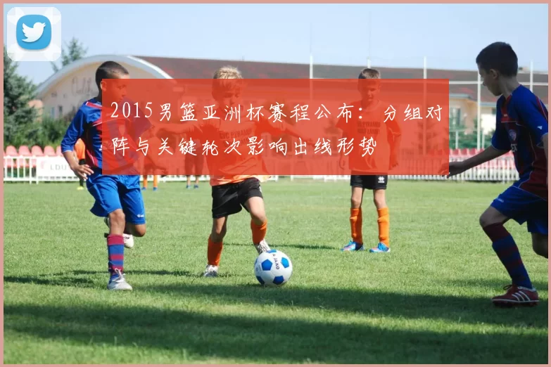 2015男篮亚洲杯赛程公布：分组对阵与关键轮次影响出线形势