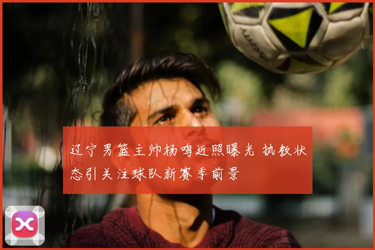 辽宁男篮主帅杨鸣近照曝光 执教状态引关注球队新赛季前景