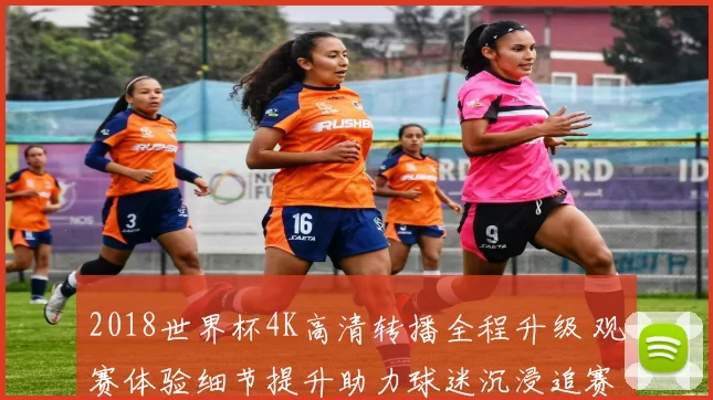 2018世界杯4K高清转播全程升级 观赛体验细节提升助力球迷沉浸追赛