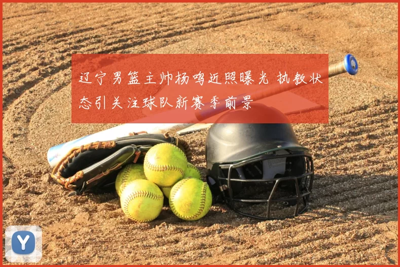 辽宁男篮主帅杨鸣近照曝光 执教状态引关注球队新赛季前景