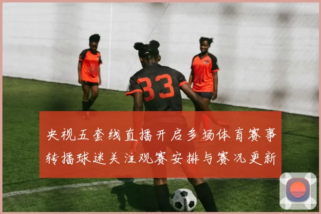 央视五套线直播开启多场体育赛事转播球迷关注观赛安排与赛况更新