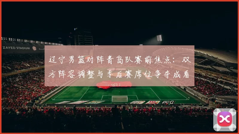 辽宁男篮对阵青岛队赛前焦点：双方阵容调整与季后赛席位争夺成看点