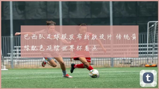 巴西队足球服发布新款设计 传统黄绿配色延续世界杯看点