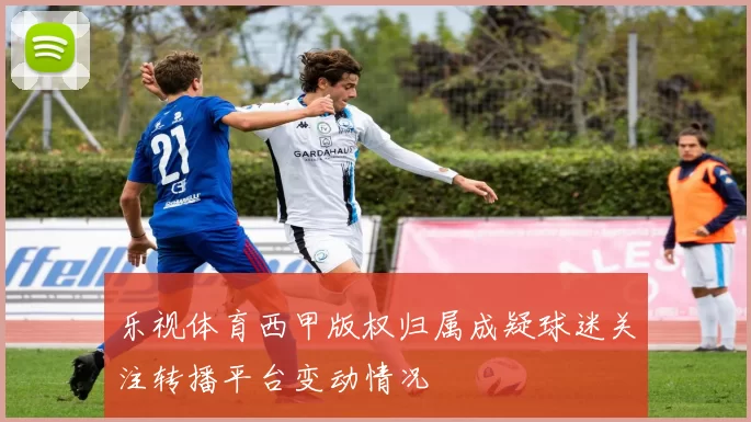 乐视体育西甲版权归属成疑球迷关注转播平台变动情况