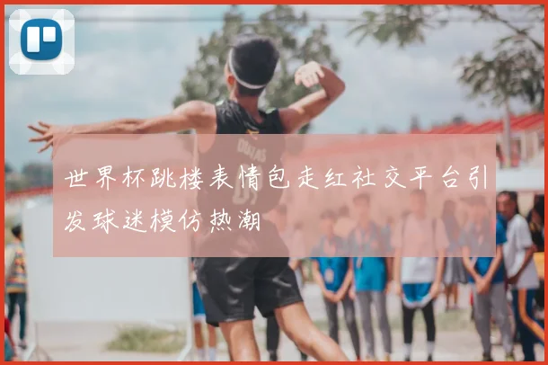世界杯跳楼表情包走红社交平台引发球迷模仿热潮