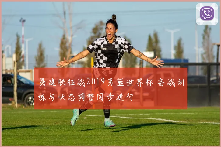 易建联征战2019男篮世界杯 备战训练与状态调整同步进行