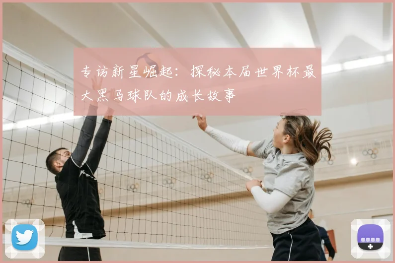 专访新星崛起:探秘本届世界杯最大黑马球队的成长故事