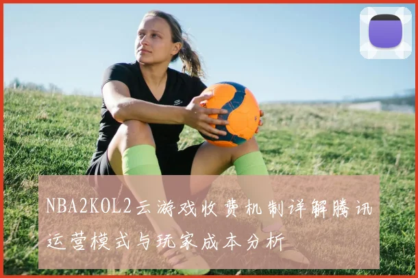 NBA2KOL2云游戏收费机制详解腾讯运营模式与玩家成本分析