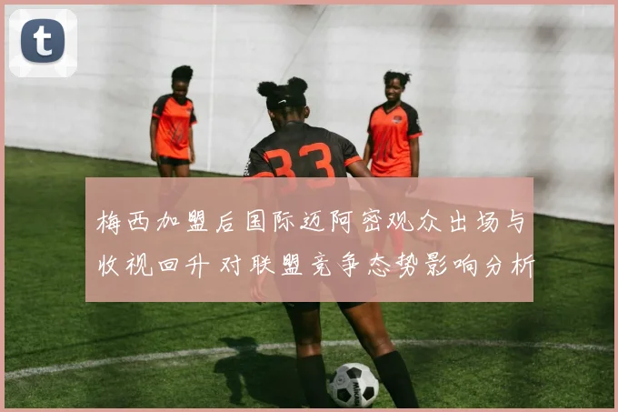 梅西加盟后国际迈阿密观众出场与收视回升 对联盟竞争态势影响分析