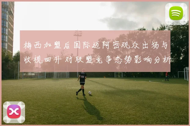 梅西加盟后国际迈阿密观众出场与收视回升 对联盟竞争态势影响分析