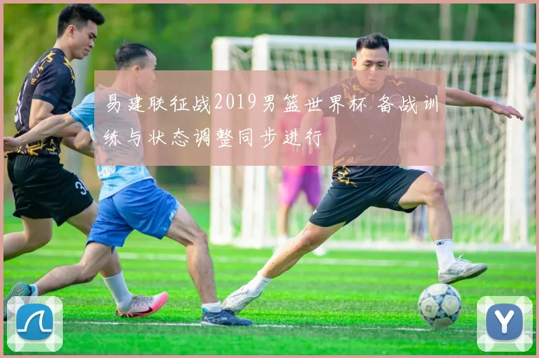 易建联征战2019男篮世界杯 备战训练与状态调整同步进行