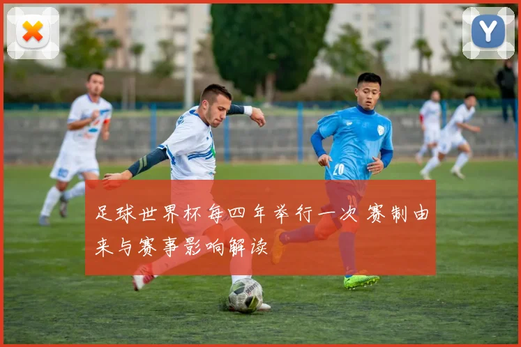 足球世界杯每四年举行一次 赛制由来与赛事影响解读