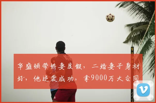 华盛顿带娇妻度假,二婚妻子身材好,他逆袭成功,拿9000万大合同