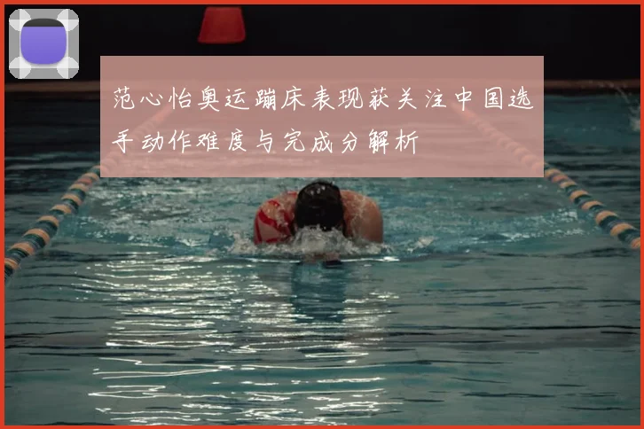 范心怡奥运蹦床表现获关注中国选手动作难度与完成分解析